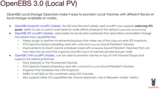 OpenEBS 3.0 (Local PV)
OpenEBS Local Storage Operators make it easy to provision Local Volumes with different flavors of
local storage available on nodes.
● OpenEBS Hostpath LocalPV (stable), the first and the most widely used LocalPV now supports enforcing XFS
quota, ability to use a custom node label for node affinity (instead of the default kubernetes.io/hostname)
● OpenEBS ZFS LocalPV (stable), used widely for production workloads that need direct and resilient storage
has added new capabilities like:
○ Velero plugin to perform incremental backups that make use of the copy-on-write ZFS snapshots.
○ CSI Capacity based scheduling used with waitForFirstConsumer bound Persistent Volumes.
○ Improvements to inbuilt volume scheduler (used with immediate bound Persistent Volumes) that can
now take into account the capacity and the count of volumes provisioned per node.
● OpenEBS LVM LocalPV (stable), can be used to provision volume on top of LVM Volume Groups and
supports the following features:
○ Thick (Default) or Thin Provisioned Volumes
○ CSI Capacity based scheduling used with waitForFirstConsumer bound Persistent Volumes.
○ Snapshot that translates into LVM Snapshots
○ Ability to set QoS on the containers using LVM Volumes.
○ Also supports other CSI capabilities like volume expansion, raw or filesystem mode, metrics.
 