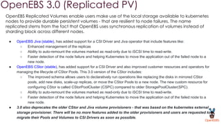 OpenEBS 3.0 (Replicated PV)
OpenEBS Replicated Volumes enable users make use of the local storage available to kubernetes
nodes to provide durable persistent volumes - that are resilient to node failures. The name
replicated stems from the fact that OpenEBS uses synchronous replication of volumes instead of
sharding block across different nodes.
● OpenEBS Jiva (stable), has added support for a CSI Driver and Jiva operator that include features like:
○ Enhanced management of the replicas
○ Ability to auto-remount the volumes marked as read-only due to iSCSI time to read-write.
○ Faster detection of the node failure and helping Kubernetes to move the application out of the failed node to a
new node.
● OpenEBS CStor (stable), has added support for a CSI Driver and also improved customer resources and operators for
managing the lifecycle of CStor Pools. This 3.0 version of the CStor includes:
○ The improved schema allows users to declaratively run operations like replacing the disks in mirrored CStor
pools, add new disks, scale-up replicas, or move the CStor Pools to a new node. The new custom resource for
configuring CStor is called CStorPoolCluster (CSPC) compared to older StoragePoolCluster(SPC).
○ Ability to auto-remount the volumes marked as read-only due to iSCSI time to read-write.
○ Faster detection of the node failure and helping Kubernetes to move the application out of the failed node to a
new node.
● 3.0 also deprecates the older CStor and Jiva volume provisioners - that was based on the kubernetes external
storage provisioner. There will be no more features added to the older provisioners and users are requested to
migrate their Pools and Volumes to CSI Drivers as soon as possible.
 
