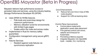 OpenEBS Mayastor (Beta In Progress)
Mayastor delivers high performance access to
persistent data and services, using the industry leading
Storage Performance Developer Kit (SPDK)
● Uses SPDK for NVMe features
○ Poll-mode and event-loop design for
maximum performance
○ Memory utilization tuned for environments
with limited huge pages
○ Scales within the node and across nodes
● Implemented in Rust for memory safety
guarantees
● Configuration management using secure gRPC
API
● Volume Services
○ Resilient against node failures via
synchronous replication
Control Plane Improvements
● Control plane implements
application aware data placement
● Fine grained control over errors,
restarts and timeouts for
Kubernetes
● Prometheus Metrics exporter
● Integrate Mayastor into OpenEBS
tools - installer, CLI, monitoring
Core Enhancements
● Reduce fail-over time in loss of K8s
node situation
● Support for LVM as backing store
 
