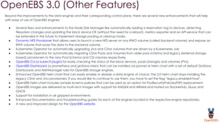 OpenEBS 3.0 (Other Features)
Beyond the improvements to the data engines and their corresponding control plane, there are several new enhancements that will help
with ease of use of OpenEBS engines:
● Several fixes and enhancements to the Node Disk Manager like automatically adding a reservation tag to devices, detecting
filesystem changes and updating the block device CR (without the need for a reboot), metrics exporter and an API service that can
be extended in the future to implement storage pooling or cleanup hooks.
● Dynamic NFS Provisioner that allows users to launch a new NFS server on any RWO volume (called backend volume) and expose an
RWX volume that saves the data to the backend volume.
● Kubernetes Operator for automatically upgrading Jiva and CStor volumes that are driven by a Kubernetes Job
● Kubernetes Operator for automatically migrating CStor Pools and Volumes from older pool schema and legacy (external storage
based) provisioners to the new Pool Schema and CSI volumes respectively.
● OpenEBS CLI (a kubectl plugin) for easily checking the status of the block devices, pools (storage) and volumes (PVs).
● OpenEBS Dashboard (a prometheus and grafana mixin) that can be installed via jsonnet or helm chart with a set of default Grafana
Dashboards and AlertManager rules for OpenEBS storage engines.
● Enhanced OpenEBS helm chart that can easily enable or disable a data engine of choice. The 3.0 helm chart stops installing the
legacy CStor and Jiva provisioners. If you would like to continue to use them, you have to set the flag “legacy.enabled=true”.
● OpenEBS helm chart includes sample kyverno policies that can be used as an option for PodSecurityPolicies(PSP) replacement.
● OpenEBS images are delivered as multi-arch images with support for AMD64 and ARM64 and hosted on DockerHub, Quay and
GHCR.
● Support for installation in air gapped environments.
● Enhanced Documentation and Troubleshooting guides for each of the engines located in the respective engine repositories.
● A new and improved design for the OpenEBS website.
 
