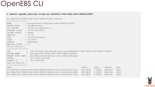 OpenEBS CLI
$ kubectl openebs describe volume pvc-dea356c2-7bd0-442e-a92f-98d503c65fb3
pvc-dea356c2-7bd0-442e-a92f-98d503c65fb3 Details :
-----------------
NAME : pvc-dea356c2-7bd0-442e-a92f-98d503c65fb3
ACCESS MODE : ReadWriteOnce
CSI DRIVER : cstor.csi.openebs.io
STORAGE CLASS : cstor-csi-disk
VOLUME PHASE : Bound
VERSION : 3.0.0
CSPC : cstor-disk-pool
SIZE : 10.0GiB
STATUS : Degraded
REPLICA COUNT : 3
Portal Details :
------------------
IQN : iqn.2016-09.com.openebs.cstor:pvc-dea356c2-7bd0-442e-a92f-98d503c65fb3
VOLUME NAME : pvc-dea356c2-7bd0-442e-a92f-98d503c65fb3
TARGET NODE NAME : gke-kmova-helm-default-pool-595accd4-bwcd
PORTAL : 10.3.248.245:3260
TARGET IP : 10.3.248.245
Replica Details :
-----------------
NAME TOTAL USED STATUS AGE
pvc-dea356c2-7bd0-442e-a92f-98d503c65fb3-cstor-disk-pool-clz4 296.9KiB 5.4MiB Healthy 1m2s
pvc-dea356c2-7bd0-442e-a92f-98d503c65fb3-cstor-disk-pool-h8b9 296.9KiB 5.6MiB Healthy 1m2s
pvc-dea356c2-7bd0-442e-a92f-98d503c65fb3-cstor-disk-pool-jznw 300.8KiB 5.5MiB Healthy 1m2s
 