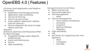 OpenEBS 4.0 ( Features )
CSI Driver (with Application and Platform
Awareness)
● Application and Storage proximity
● Application high availability
● Volume IO Fencing
● Volume Access control
● Scale up/down application replicas
(volume cleanup )
● Volume Migration (for local or single
replica volumes)
Storage (Cohort) Control Plane
● RBAC and Security
● Device Management
● Pool Management
○ RAID
● Volume Management
○ Fault Tolerant Scheduling
○ Durability
○ Snapshot
○ Backup / Restore
○ Migration
● High Availability
● MTL
● API Driven for integrating with Infra
Operators
○ Rook
○ Crossplane
○ MicroK8s
Mayastor
(Enhance, Optimize and Productise SPDK
for Block Storage)
● Pluggable Storage Layers (beyond
blobstore/lvol)
● Scale and Performance
● Secure
● High Availability
 