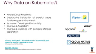 Why Data on Kubernetes?
• Hybrid Cloud Readiness
• Declarative installation of stateful stacks
for developer environments
• Increased Developer Productivity
• Improved Availability
• Improved resilience with compute storage
separation
DoK Day: Neeraj Bisht & Praveen Kumar GT "eCommerce giant
Flipkart on data on Kubernetes at scale"
(https://youtu.be/D77FLwUN9Oo)
OpenEBS Adopters
(https://github.com/openebs/openebs/blob/main/ADOPTERS.md)
 