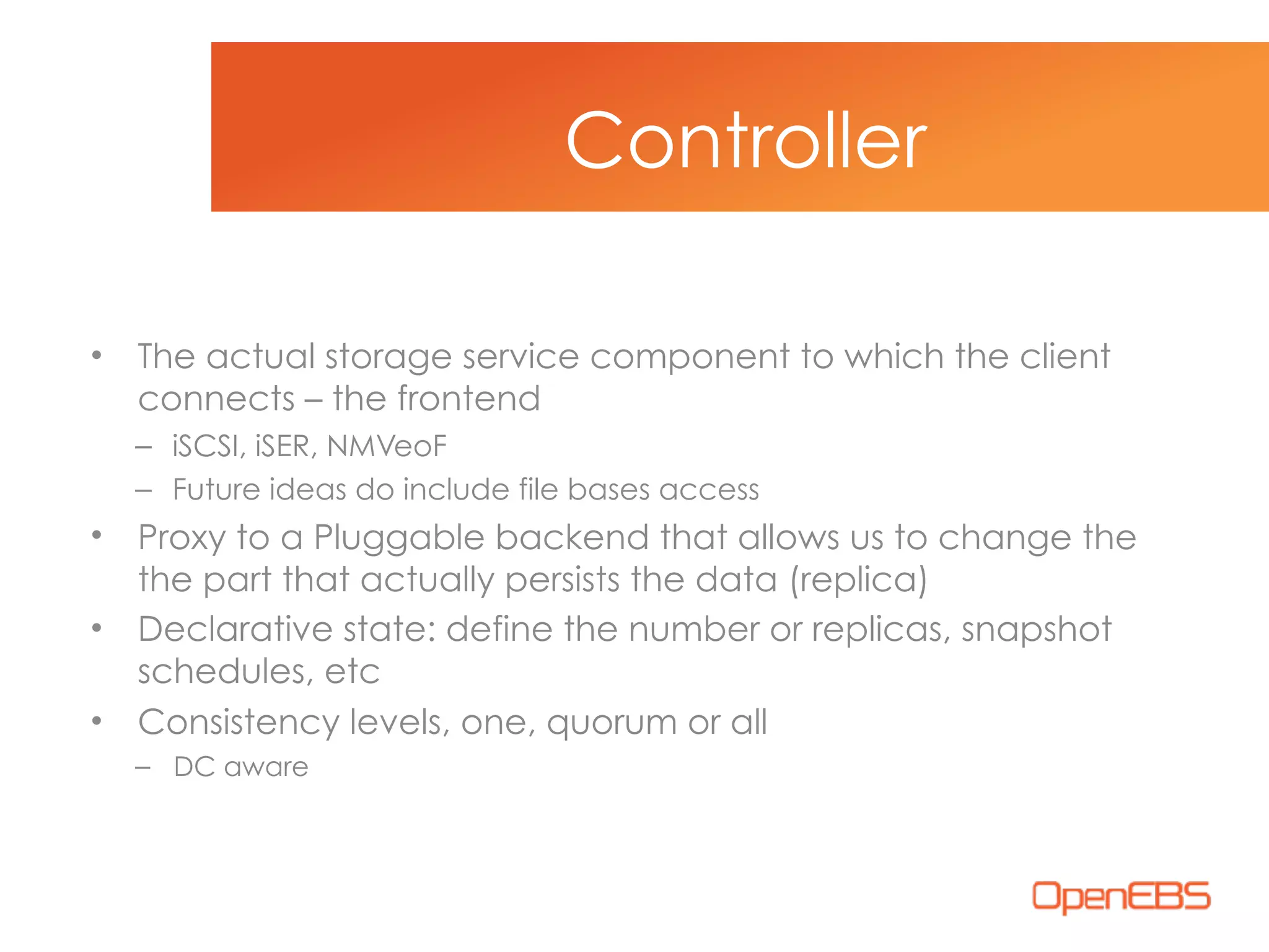 • The actual storage service component to which the client
connects – the frontend
– iSCSI, iSER, NMVeoF
– Future ideas do include file bases access
• Proxy to a Pluggable backend that allows us to change the
the part that actually persists the data (replica)
• Declarative state: define the number or replicas, snapshot
schedules, etc
• Consistency levels, one, quorum or all
– DC aware
Controller
 