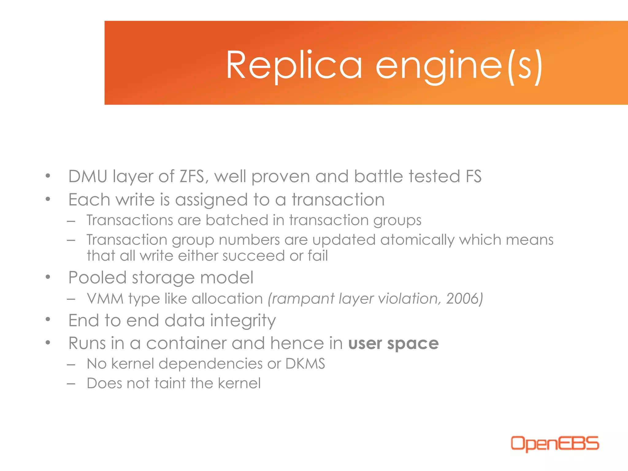 • DMU layer of ZFS, well proven and battle tested FS
• Each write is assigned to a transaction
– Transactions are batched in transaction groups
– Transaction group numbers are updated atomically which means
that all write either succeed or fail
• Pooled storage model
– VMM type like allocation (rampant layer violation, 2006)
• End to end data integrity
• Runs in a container and hence in user space
– No kernel dependencies or DKMS
– Does not taint the kernel
Replica engine(s)
 