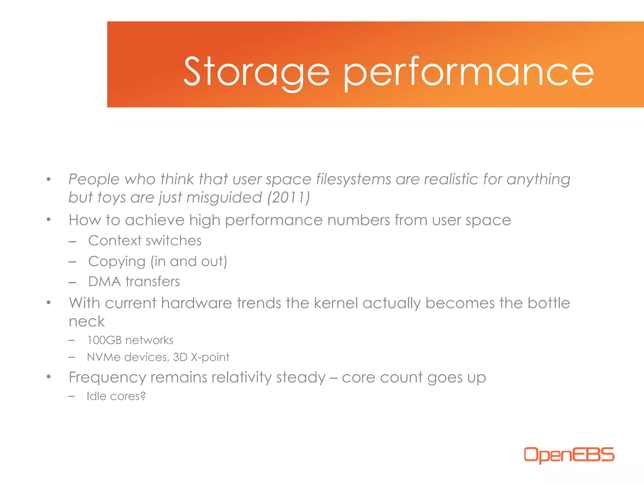 • People who think that user space filesystems are realistic for anything
but toys are just misguided (2011)
• How to achieve high performance numbers from user space
– Context switches
– Copying (in and out)
– DMA transfers
• With current hardware trends the kernel actually becomes the bottle
neck
– 100GB networks
– NVMe devices, 3D X-point
• Frequency remains relativity steady – core count goes up
– Idle cores?
Storage performance
 