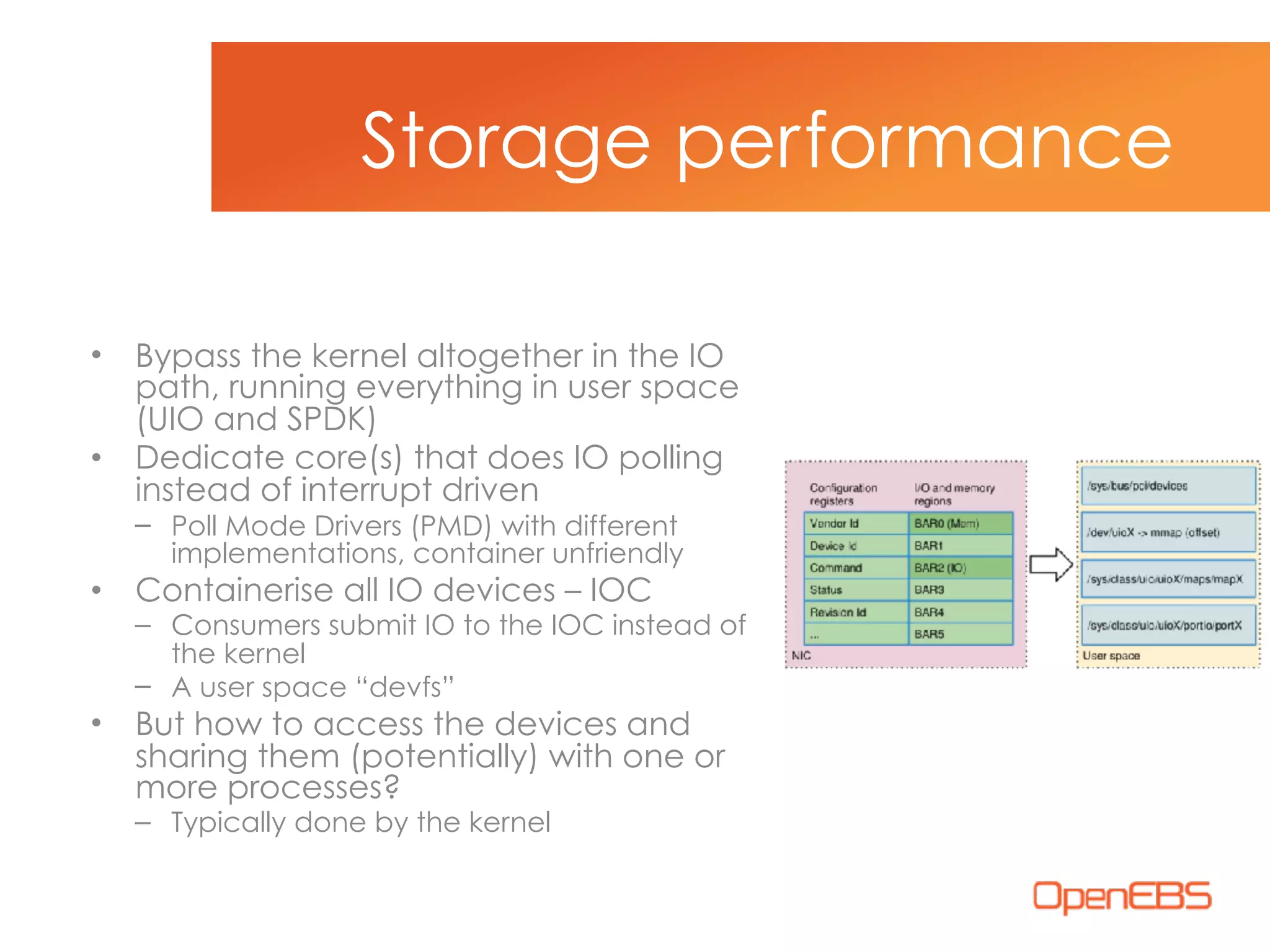 • Bypass the kernel altogether in the IO
path, running everything in user space
(UIO and SPDK)
• Dedicate core(s) that does IO polling
instead of interrupt driven
– Poll Mode Drivers (PMD) with different
implementations, container unfriendly
• Containerise all IO devices – IOC
– Consumers submit IO to the IOC instead of
the kernel
– A user space “devfs”
• But how to access the devices and
sharing them (potentially) with one or
more processes?
– Typically done by the kernel
Storage performance
 