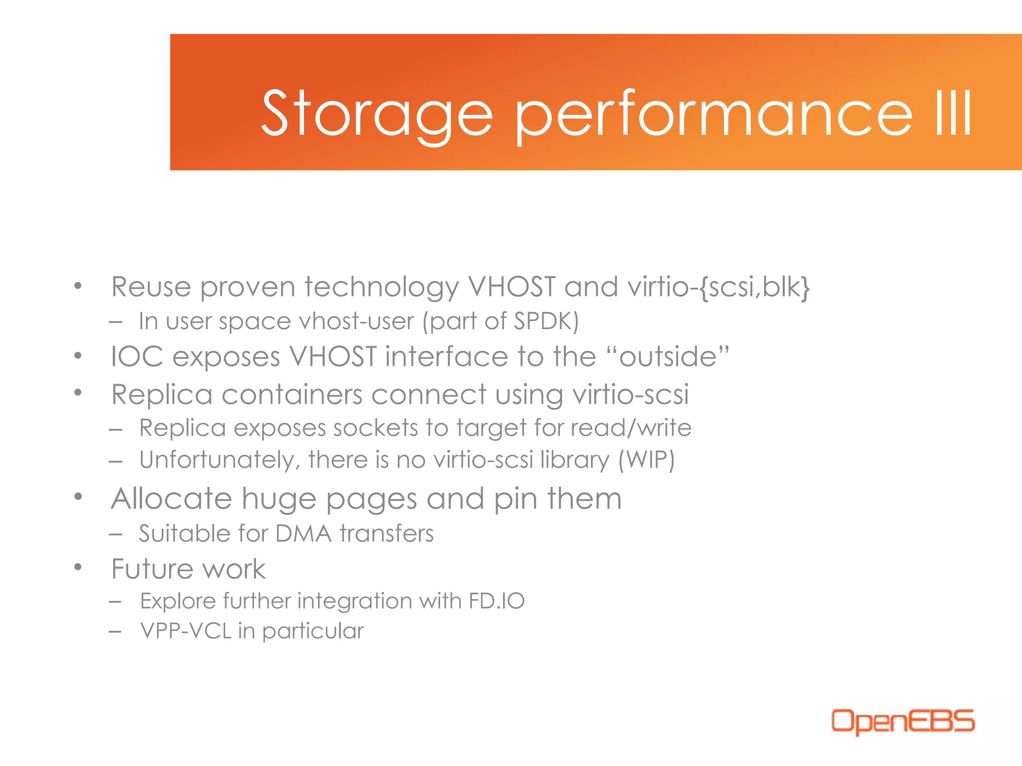 • Reuse proven technology VHOST and virtio-{scsi,blk}
– In user space vhost-user (part of SPDK)
• IOC exposes VHOST interface to the “outside”
• Replica containers connect using virtio-scsi
– Replica exposes sockets to target for read/write
– Unfortunately, there is no virtio-scsi library (WIP)
• Allocate huge pages and pin them
– Suitable for DMA transfers
• Future work
– Explore further integration with FD.IO
– VPP-VCL in particular
Storage performance III
 