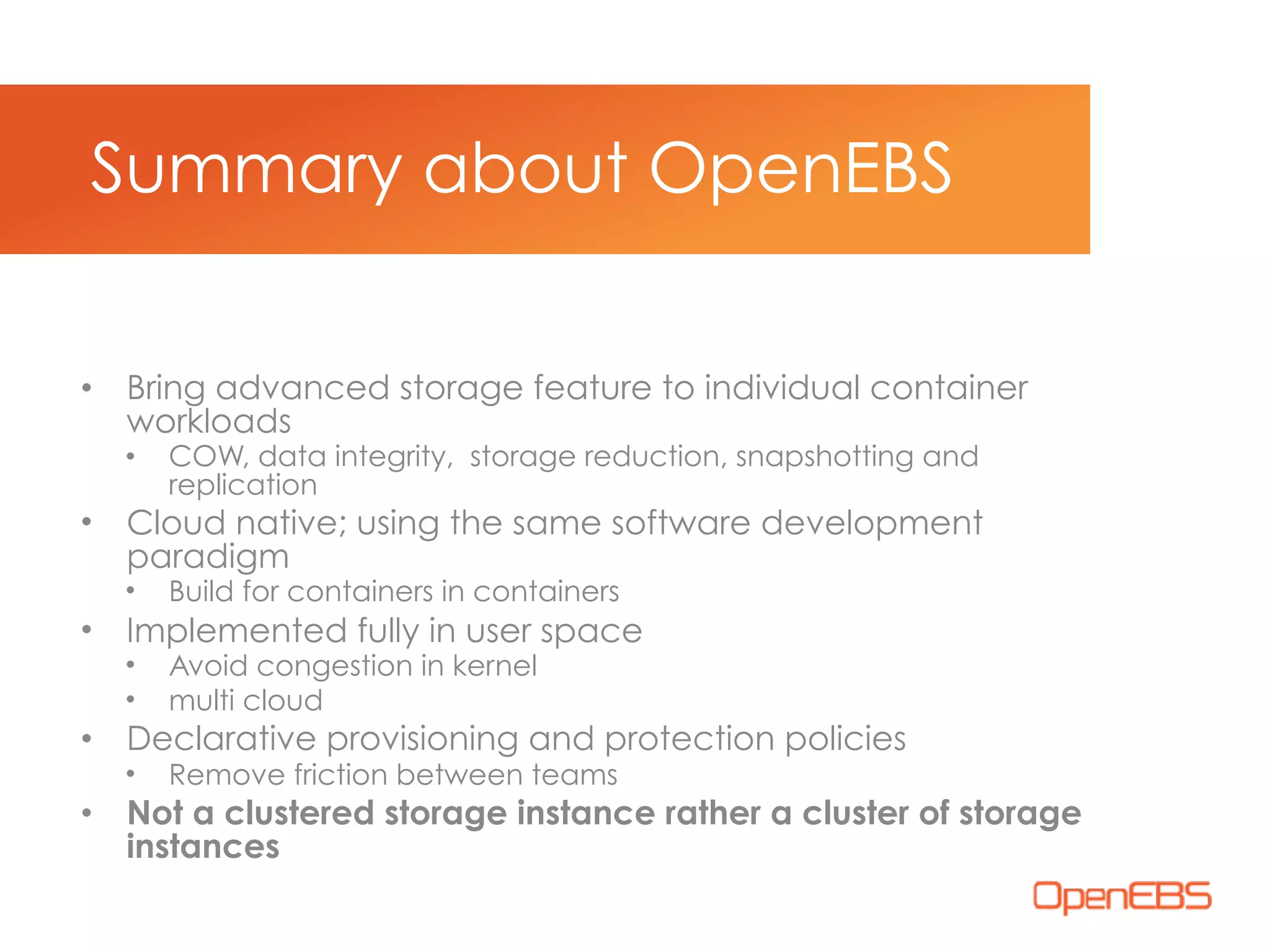 • Bring advanced storage feature to individual container
workloads
• COW, data integrity, storage reduction, snapshotting and
replication
• Cloud native; using the same software development
paradigm
• Build for containers in containers
• Implemented fully in user space
• Avoid congestion in kernel
• multi cloud
• Declarative provisioning and protection policies
• Remove friction between teams
• Not a clustered storage instance rather a cluster of storage
instances
Summary about OpenEBS
 