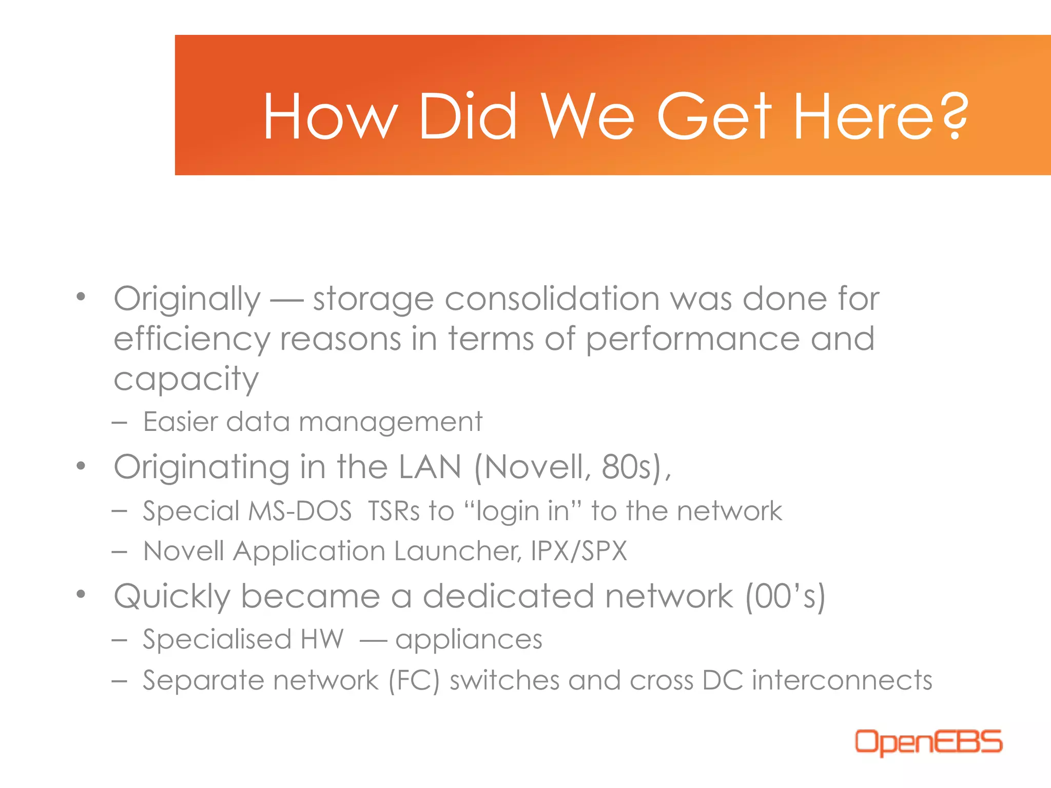 • Originally — storage consolidation was done for
efficiency reasons in terms of performance and
capacity
– Easier data management
• Originating in the LAN (Novell, 80s),
– Special MS-DOS TSRs to “login in” to the network
– Novell Application Launcher, IPX/SPX
• Quickly became a dedicated network (00’s)
– Specialised HW — appliances
– Separate network (FC) switches and cross DC interconnects
How Did We Get Here?
 