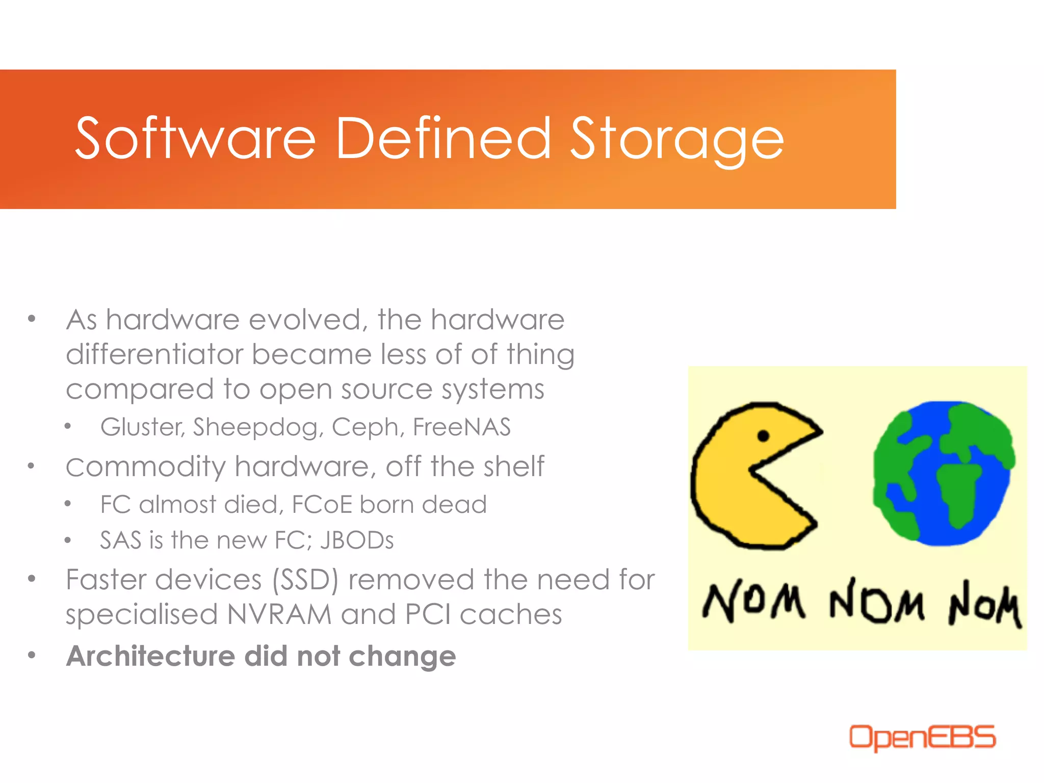 • As hardware evolved, the hardware
differentiator became less of of thing
compared to open source systems
• Gluster, Sheepdog, Ceph, FreeNAS
• Commodity hardware, off the shelf
• FC almost died, FCoE born dead
• SAS is the new FC; JBODs
• Faster devices (SSD) removed the need for
specialised NVRAM and PCI caches
• Architecture did not change
Software Defined Storage
 