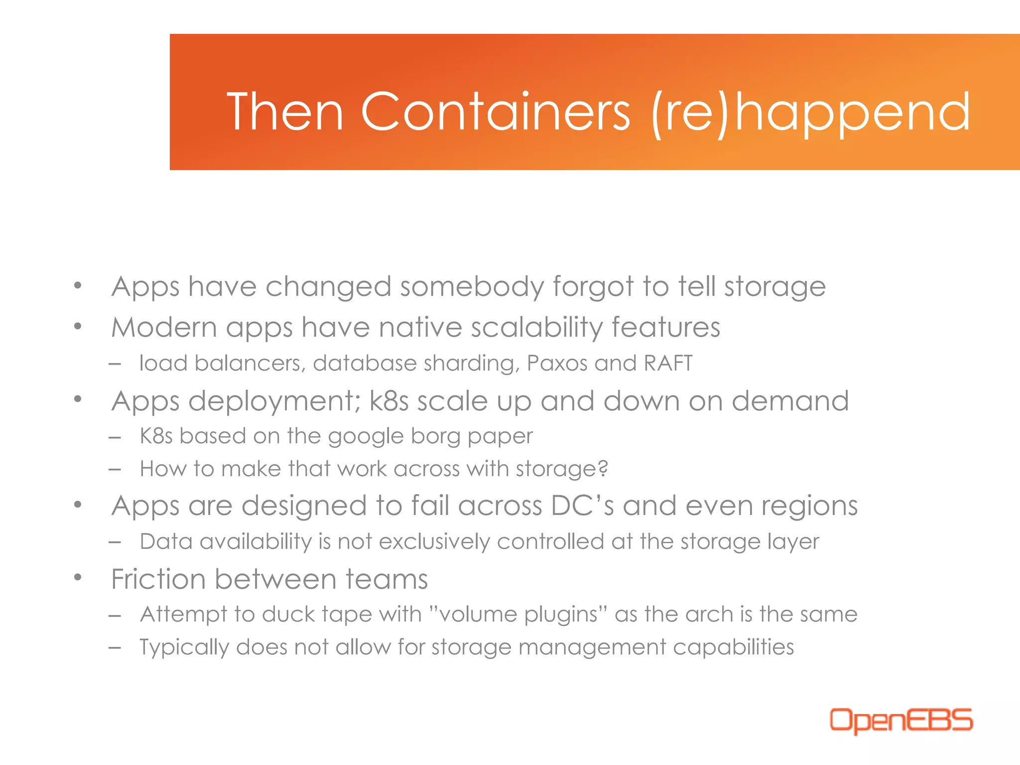 • Apps have changed somebody forgot to tell storage
• Modern apps have native scalability features
– load balancers, database sharding, Paxos and RAFT
• Apps deployment; k8s scale up and down on demand
– K8s based on the google borg paper
– How to make that work across with storage?
• Apps are designed to fail across DC’s and even regions
– Data availability is not exclusively controlled at the storage layer
• Friction between teams
– Attempt to duck tape with ”volume plugins” as the arch is the same
– Typically does not allow for storage management capabilities
Then Containers (re)happend
 