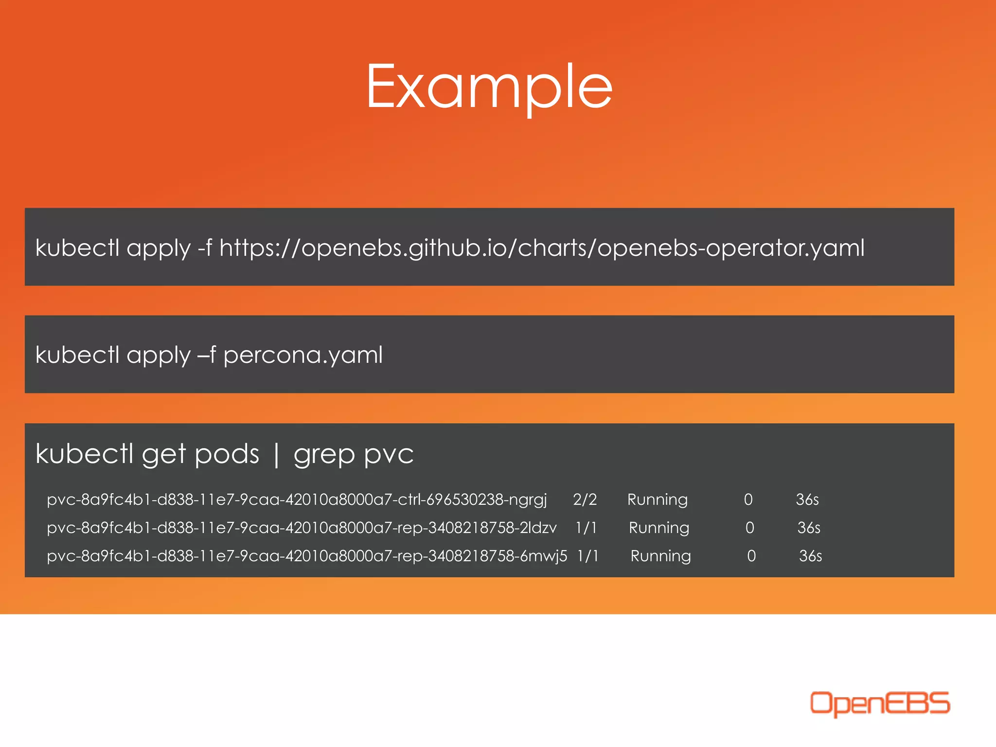 kubectl apply -f https://openebs.github.io/charts/openebs-operator.yaml
kubectl apply –f percona.yaml
kubectl get pods | grep pvc
pvc-8a9fc4b1-d838-11e7-9caa-42010a8000a7-ctrl-696530238-ngrgj 2/2 Running 0 36s 
pvc-8a9fc4b1-d838-11e7-9caa-42010a8000a7-rep-3408218758-2ldzv 1/1 Running 0 36s 
pvc-8a9fc4b1-d838-11e7-9caa-42010a8000a7-rep-3408218758-6mwj5 1/1 Running 0 36s
Example
 