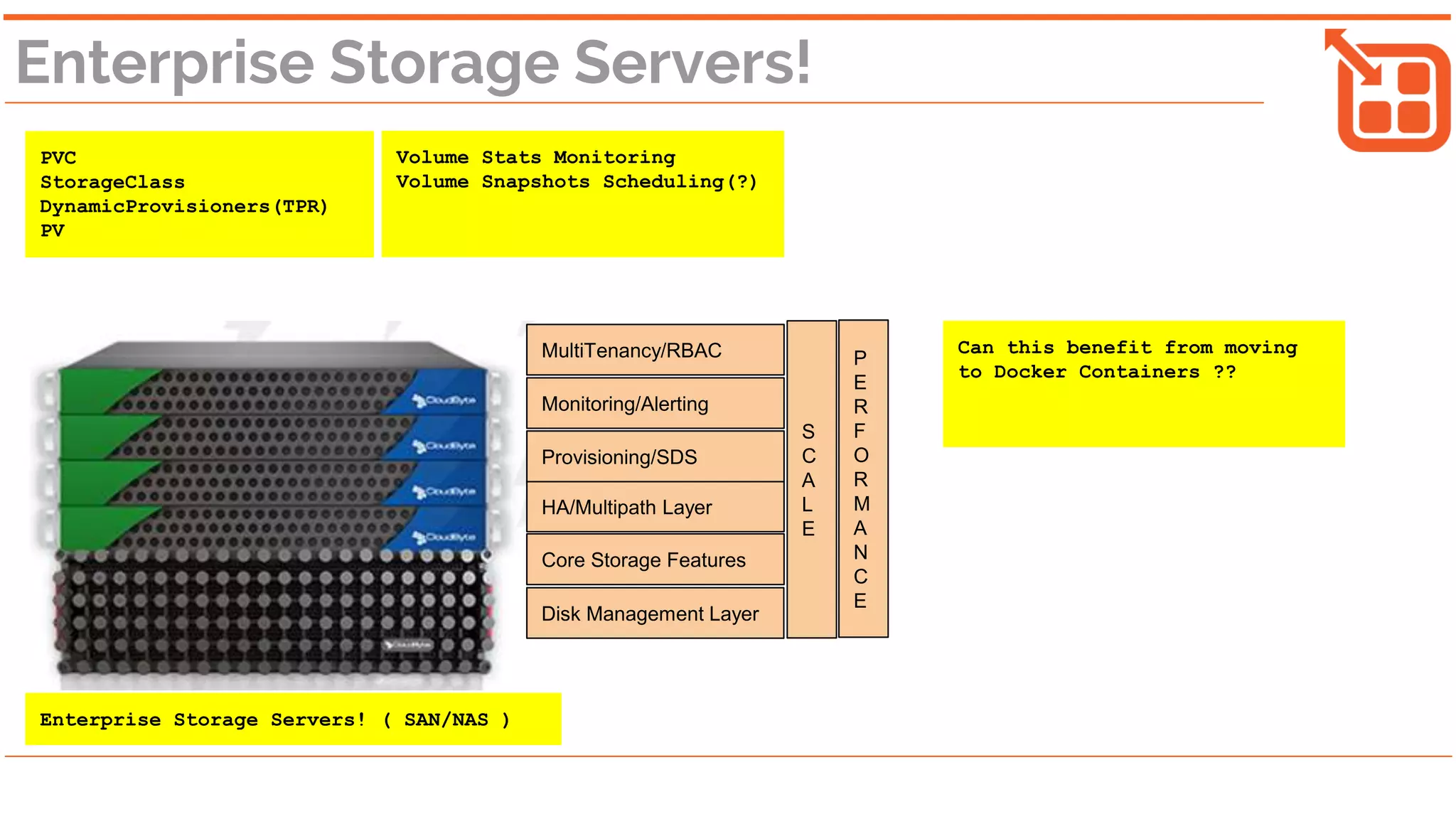 Enterprise Storage Servers!
PVC
StorageClass
DynamicProvisioners(TPR)
PV
Volume Stats Monitoring
Volume Snapshots Scheduling(?)
Disk Management Layer
Core Storage Features
HA/Multipath Layer
Provisioning/SDS
S
C
A
L
E
P
E
R
F
O
R
M
A
N
C
E
MultiTenancy/RBAC
Monitoring/Alerting
Can this benefit from moving
to Docker Containers ??
Enterprise Storage Servers! ( SAN/NAS )
 