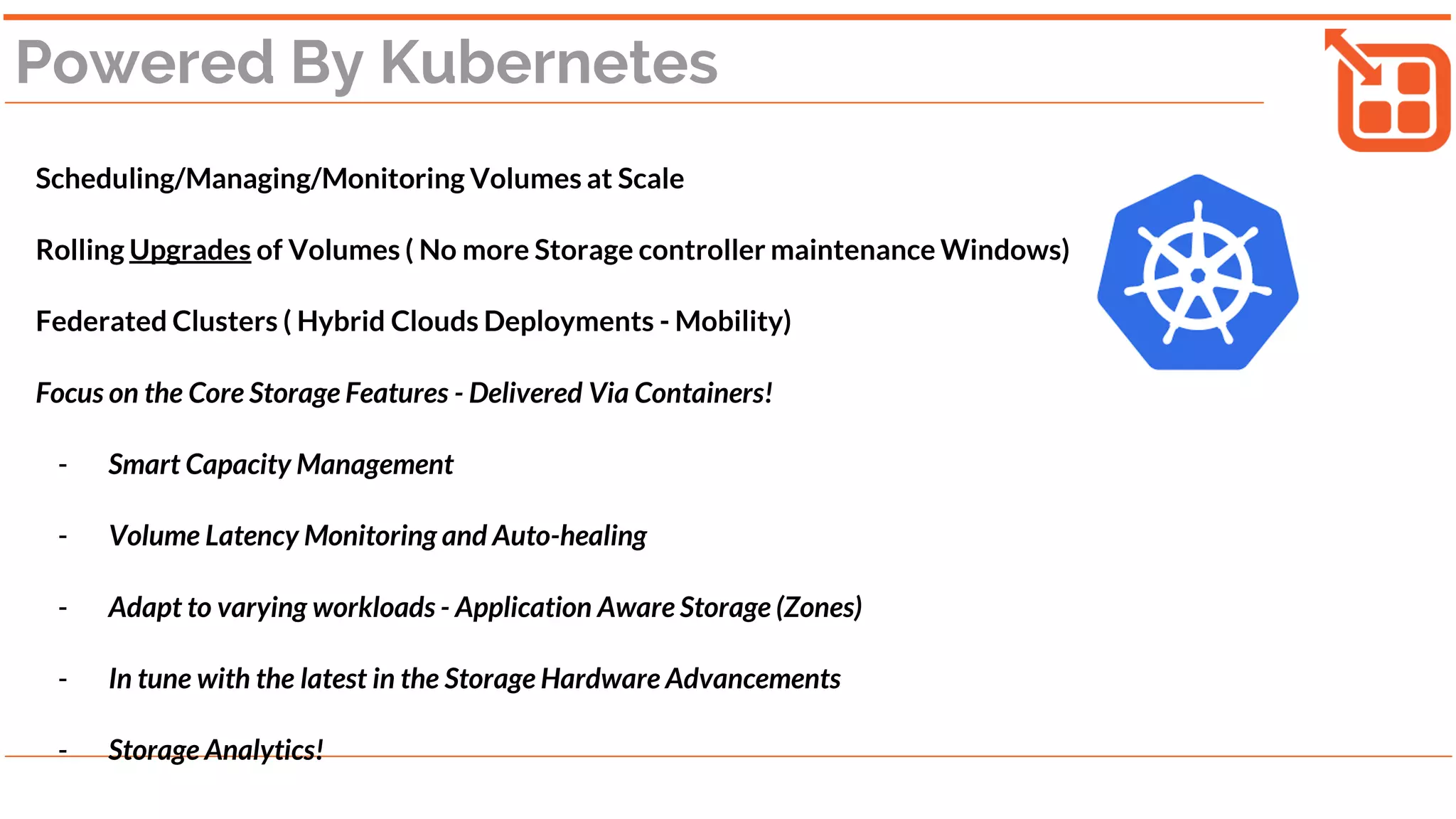 Powered By Kubernetes
Scheduling/Managing/Monitoring Volumes at Scale
Rolling Upgrades of Volumes ( No more Storage controller maintenance Windows)
Federated Clusters ( Hybrid Clouds Deployments - Mobility)
Focus on the Core Storage Features - Delivered Via Containers!
- Smart Capacity Management
- Volume Latency Monitoring and Auto-healing
- Adapt to varying workloads - Application Aware Storage (Zones)
- In tune with the latest in the Storage Hardware Advancements
- Storage Analytics!
 
