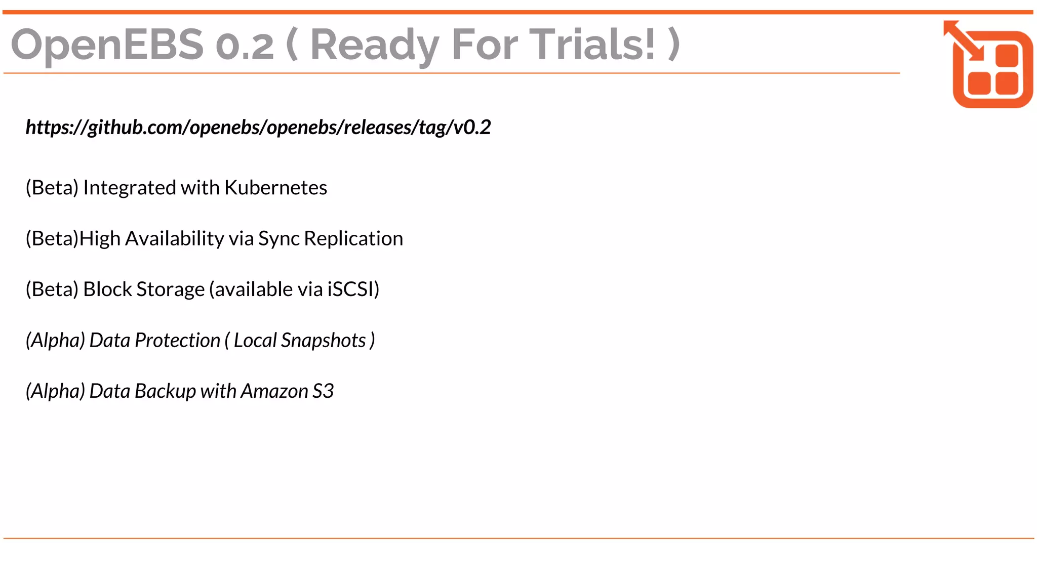 OpenEBS 0.2 ( Ready For Trials! )
https://github.com/openebs/openebs/releases/tag/v0.2
(Beta) Integrated with Kubernetes
(Beta)High Availability via Sync Replication
(Beta) Block Storage (available via iSCSI)
(Alpha) Data Protection ( Local Snapshots )
(Alpha) Data Backup with Amazon S3
 