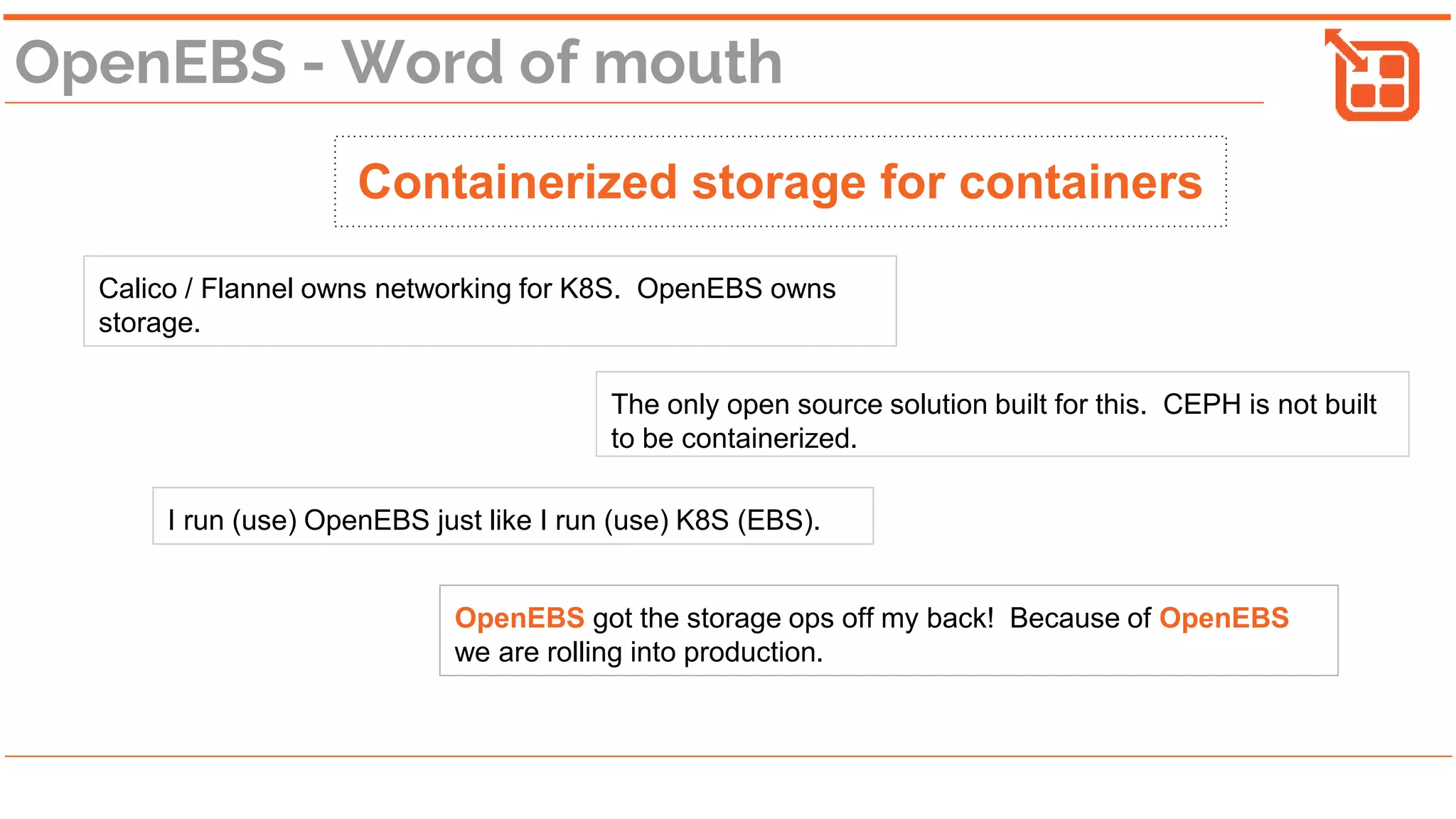 OpenEBS - Word of mouth
Containerized storage for containers
Calico / Flannel owns networking for K8S. OpenEBS owns
storage.
The only open source solution built for this. CEPH is not built
to be containerized.
I run (use) OpenEBS just like I run (use) K8S (EBS).
OpenEBS got the storage ops off my back! Because of OpenEBS
we are rolling into production.
 