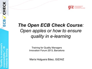The Open ECB Check Course:
Open apples or how to ensure
quality in e-learning
María Holguera Báez, GIZ/AIZ
Training for Quality Managers
Innovation Forum 2013, Barcelona
 
