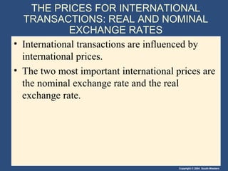 Copyright © 2004 South-Western
THE PRICES FOR INTERNATIONAL
TRANSACTIONS: REAL AND NOMINAL
EXCHANGE RATES
• International transactions are influenced by
international prices.
• The two most important international prices are
the nominal exchange rate and the real
exchange rate.
 