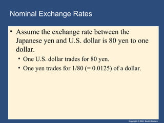 Copyright © 2004 South-Western
Nominal Exchange Rates
• Assume the exchange rate between the
Japanese yen and U.S. dollar is 80 yen to one
dollar.
• One U.S. dollar trades for 80 yen.
• One yen trades for 1/80 (= 0.0125) of a dollar.
 
