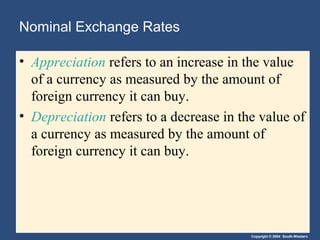 Copyright © 2004 South-Western
Nominal Exchange Rates
• Appreciation refers to an increase in the value
of a currency as measured by the amount of
foreign currency it can buy.
• Depreciation refers to a decrease in the value of
a currency as measured by the amount of
foreign currency it can buy.
 