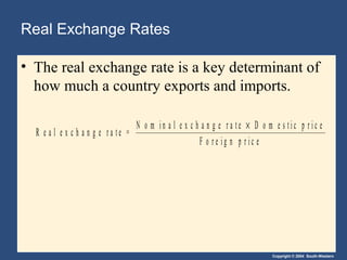 Copyright © 2004 South-Western
Real Exchange Rates
• The real exchange rate is a key determinant of
how much a country exports and imports.
R e a l e x c h a n g e r a t e =
N o m i n a l e x c h a n g e r a t e D o m e s t i c p r i c e
F o r e i g n p r i c e
×
 