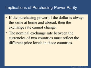 Copyright © 2004 South-Western
Implications of Purchasing-Power Parity
• If the purchasing power of the dollar is always
the same at home and abroad, then the
exchange rate cannot change.
• The nominal exchange rate between the
currencies of two countries must reflect the
different price levels in those countries.
 