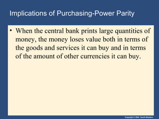 Copyright © 2004 South-Western
Implications of Purchasing-Power Parity
• When the central bank prints large quantities of
money, the money loses value both in terms of
the goods and services it can buy and in terms
of the amount of other currencies it can buy.
 
