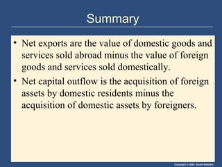 Copyright © 2004 South-Western
Summary
• Net exports are the value of domestic goods and
services sold abroad minus the value of foreign
goods and services sold domestically.
• Net capital outflow is the acquisition of foreign
assets by domestic residents minus the
acquisition of domestic assets by foreigners.
 