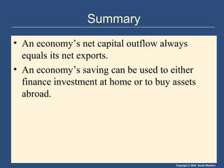 Copyright © 2004 South-Western
Summary
• An economy’s net capital outflow always
equals its net exports.
• An economy’s saving can be used to either
finance investment at home or to buy assets
abroad.
 