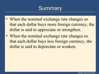 Copyright © 2004 South-Western
Summary
• When the nominal exchange rate changes so
that each dollar buys more foreign currency, the
dollar is said to appreciate or strengthen.
• When the nominal exchange rate changes so
that each dollar buys less foreign currency, the
dollar is said to depreciate or weaken.
 