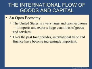 Copyright © 2004 South-Western
THE INTERNATIONAL FLOW OF
GOODS AND CAPITAL
• An Open Economy
• The United States is a very large and open economy
—it imports and exports huge quantities of goods
and services.
• Over the past four decades, international trade and
finance have become increasingly important.
 