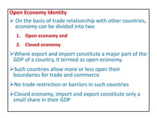 Open Economy Identity
 On the basis of trade relationship with other countries,
economy can be divided into two
1. Open economy and
2. Closed economy
Where export and import constitute a major part of the
GDP of a country, it termed as open economy.
Such countries allow more or less open their
boundaries for trade and commerce
No trade restriction or barriers in such countries
Closed economy, import and export constitute only a
small share in their GDP
 