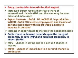 Every country tries to maximize their export
 Increased export results in increase share of
international trade in GDP and the economy become
more and more open
 Export increase LEADS TO INCREASE in production
WHICH LEADS TOincrease employment and income of
persons associated with export trade & Leads to
increase in demand
 Increase in export leads to increase the national income
 But increase in demand depends upon the marginal
propensity to save (MPS) and marginal propensity to
import (MPM)
 MPS – Change in saving due to a per unit change in
income
 MPM – Change in import due to a per unit change in
production
 