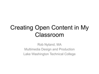 Creating Open Content in My Classroom Rob Nyland, MA Multimedia Design and Production Lake Washington Technical College 