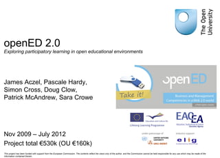 openED 2.0 Exploring participatory learning in open educational environments James Aczel, Pascale Hardy,  Simon Cross, Doug Clow,  Patrick McAndrew, Sara Crowe Nov 2009 – July 2012 Project total €530k (OU €160k) This project has been funded with support from the European Commission. The contents reflect the views only of the author, and the Commission cannot be held responsible for any use which may be made of the information contained therein. 