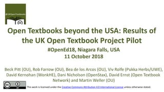 Open Textbooks beyond the USA: Results of
the UK Open Textbook Project Pilot
#OpenEd18, Niagara Falls, USA
11 October 2018
Beck Pitt (OU), Rob Farrow (OU), Bea de los Arcos (OU), Viv Rolfe (Pukka Herbs/UWE),
David Kernohan (WonkHE), Dani Nicholson (OpenStax), David Ernst (Open Textbook
Network) and Martin Weller (OU)
This work is licensed under the Creative Commons Attribution 4.0 International License unless otherwise stated.
 