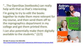 “…The OpenStax [textbooks] can really
help with that so that’s interesting.
I’m going to try to edit the books
together to make them more relevant for
my course, and then send them off to
the reprographics department in my
college and get them printed there.
I can also potentially make them digitally
available to the students.” (2/2)
Mrs Bell, FE Lecturer, 4 Jan 2018 (ASE)
http://ukopentextbooks.org/uk-open-textbooks/ase-2018-liverpool-3-6-january-2018/
 