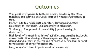 • Very positive response to both showcasing hardcopy OpenStax
materials and carrying out Open Textbook Network workshops at
HEIs.
• Opportunity to engage with educators, librarians and other
colleagues re: textbooks, OER and issues in education.
• Tendency to foreground of reuseability (open licensing) in
discussions.
• High levels of interest in variety of activities, e.g. creating textbooks
at own institution, sharing with colleagues etc. High levels of
demand and interest in co-creation of content, senior level support
for textbooks, sharing of material etc.
• Long to medium term impacts need to be assessed.
Outcomes
 
