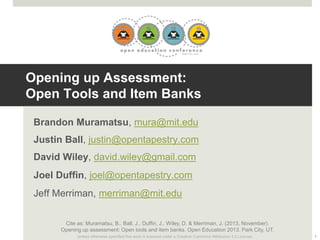 Opening up Assessment:
Open Tools and Item Banks
Brandon Muramatsu, mura@mit.edu
Justin Ball, justin@opentapestry.com
David Wiley, david.wiley@gmail.com
Joel Duffin, joel@opentapestry.com
Jeff Merriman, merriman@mit.edu
Cite as: Muramatsu, B., Ball, J., Duffin, J., Wiley, D. & Merriman, J. (2013, November).
Opening up assessment: Open tools and item banks. Open Education 2013. Park City, UT.
Unless otherwise specified this work is licensed under a Creative Commons Attribution 3.0 License.

1

 