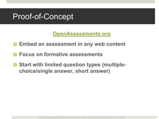 Proof-of-Concept
OpenAssessments.org


Embed an assessment in any web content



Focus on formative assessments



Start with limited question types (multiplechoice/single answer, short answer)

Unless otherwise specified this work is licensed under a Creative Commons Attribution 3.0 License.

21

 