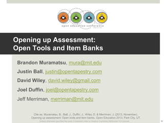 Opening up Assessment:
Open Tools and Item Banks
Brandon Muramatsu, mura@mit.edu
Justin Ball, justin@opentapestry.com
David Wiley, david.wiley@gmail.com
Joel Duffin, joel@opentapestry.com
Jeff Merriman, merriman@mit.edu
Cite as: Muramatsu, B., Ball, J., Duffin, J., Wiley, D. & Merriman, J. (2013, November).
Opening up assessment: Open tools and item banks. Open Education 2013. Park City, UT.
Unless otherwise specified this work is licensed under a Creative Commons Attribution 3.0 License.

33

 