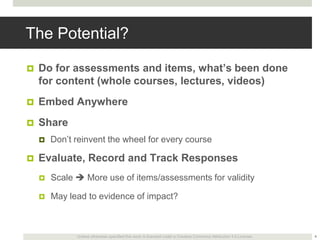 The Potential?


Do for assessments and items, what’s been done
for content (whole courses, lectures, videos)



Embed Anywhere



Share




Don’t reinvent the wheel for every course

Evaluate, Record and Track Responses


Scale  More use of items/assessments for validity



May lead to evidence of impact?

Unless otherwise specified this work is licensed under a Creative Commons Attribution 3.0 License.

4

 