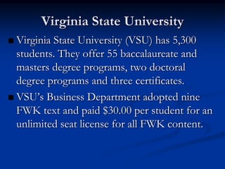 Virginia State University
 Virginia State University (VSU) has 5,300
  students. They offer 55 baccalaureate and
  masters degree programs, two doctoral
  degree programs and three certificates.
 VSU’s Business Department adopted nine
  FWK text and paid $30.00 per student for an
  unlimited seat license for all FWK content.
 