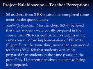 Project Kaleidoscope – Teacher Perceptions

   58 teachers from 8 PK institutions completed some
    items on the questionnaire.
   Student preparedness. Most teachers (63%) believed
    that their students were equally prepared in the
    course with PK texts compared to students in the
    same course before implementation of PK texts
    (Figure 3). At the same time, more than a quarter of
    teachers (26%) felt that students were more
    prepared than students in the same course in the
    past. Only 11 percent perceived students as being
    less prepared.
 