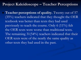 Project Kaleidoscope – Teacher Perceptions

   Teacher perceptions of quality. Twenty out of 57
    (35%) teachers indicated that they thought the OER
    textbook was better than texts they had used
    previously to teach the course. Only 6 (11%) felt
    the OER texts were worse than traditional texts.
    The remaining 31(54%) teachers indicated that their
    OER texts were of the nearly the same quality as
    other texts they had used in the past.
 