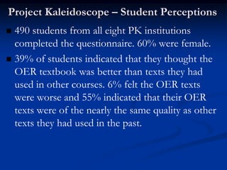 Project Kaleidoscope – Student Perceptions
 490 students from all eight PK institutions
  completed the questionnaire. 60% were female.
 39% of students indicated that they thought the
  OER textbook was better than texts they had
  used in other courses. 6% felt the OER texts
  were worse and 55% indicated that their OER
  texts were of the nearly the same quality as other
  texts they had used in the past.
 
