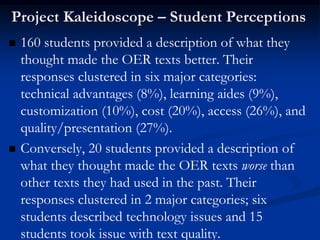 Project Kaleidoscope – Student Perceptions
   160 students provided a description of what they
    thought made the OER texts better. Their
    responses clustered in six major categories:
    technical advantages (8%), learning aides (9%),
    customization (10%), cost (20%), access (26%), and
    quality/presentation (27%).
   Conversely, 20 students provided a description of
    what they thought made the OER texts worse than
    other texts they had used in the past. Their
    responses clustered in 2 major categories; six
    students described technology issues and 15
    students took issue with text quality.
 