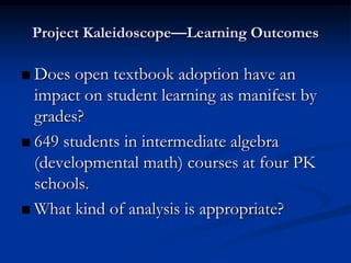 Project Kaleidoscope—Learning Outcomes

 Does open textbook adoption have an
  impact on student learning as manifest by
  grades?
 649 students in intermediate algebra
  (developmental math) courses at four PK
  schools.
 What kind of analysis is appropriate?
 