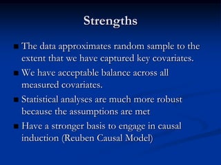 Strengths
 The data approximates random sample to the
  extent that we have captured key covariates.
 We have acceptable balance across all
  measured covariates.
 Statistical analyses are much more robust
  because the assumptions are met
 Have a stronger basis to engage in causal
  induction (Reuben Causal Model)
 
